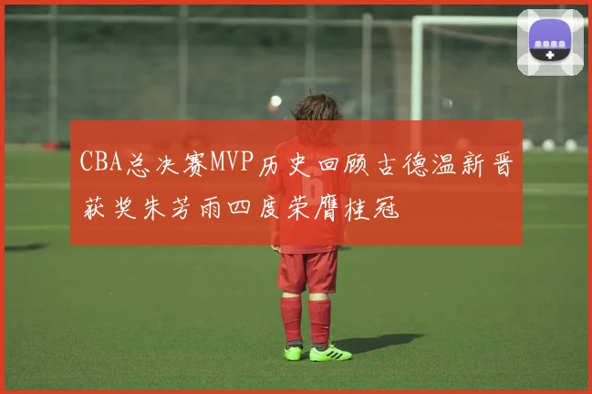 CBA总决赛MVP历史回顾古德温新晋获奖朱芳雨四度荣膺桂冠