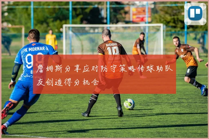 詹姆斯分享应对防守策略传球助队友创造得分机会