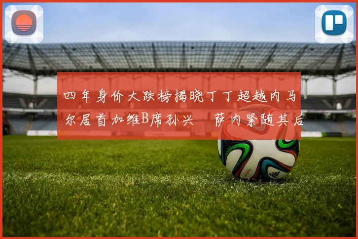 四年身价大跌榜揭晓丁丁超越内马尔居首加维B席孙兴慜萨内紧随其后