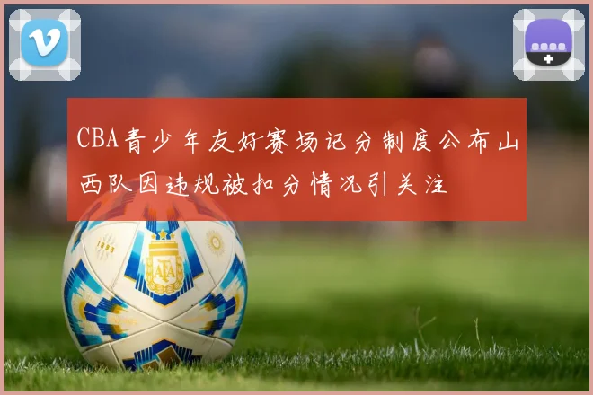 CBA青少年友好赛场记分制度公布山西队因违规被扣分情况引关注