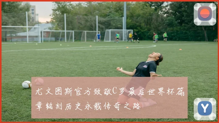 尤文图斯官方致敬C罗最后世界杯篇章铭刻历史永载传奇之路