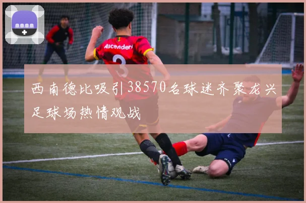 西南德比吸引38570名球迷齐聚龙兴足球场热情观战