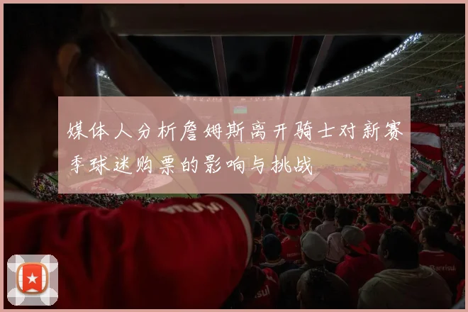 媒体人分析詹姆斯离开骑士对新赛季球迷购票的影响与挑战