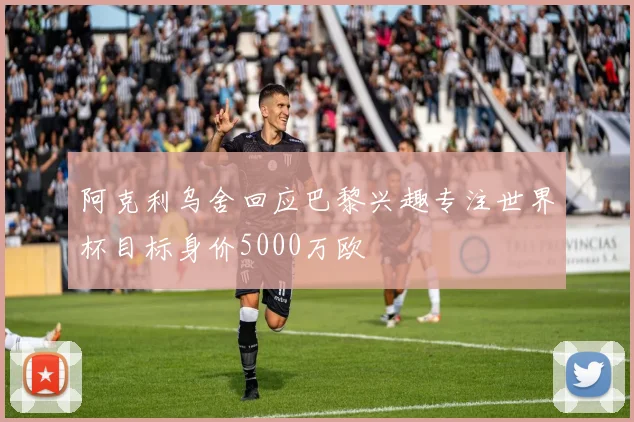 阿克利乌舍回应巴黎兴趣专注世界杯目标身价5000万欧