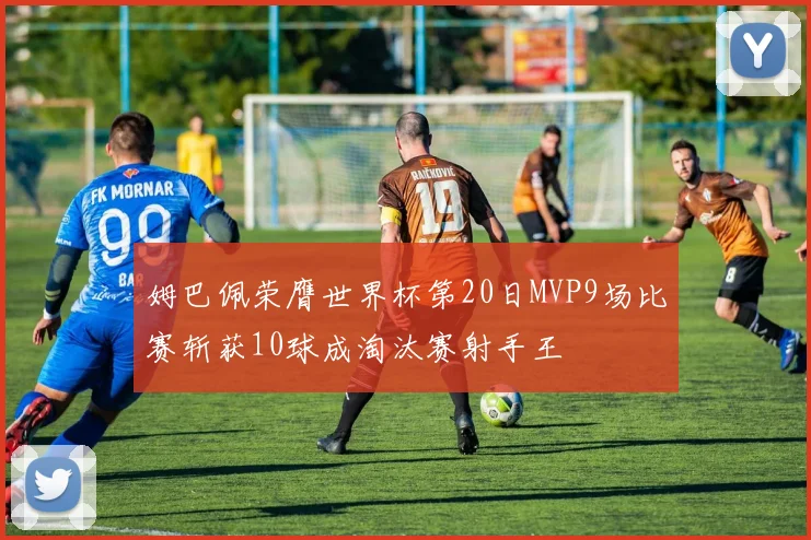 姆巴佩荣膺世界杯第20日MVP9场比赛斩获10球成淘汰赛射手王