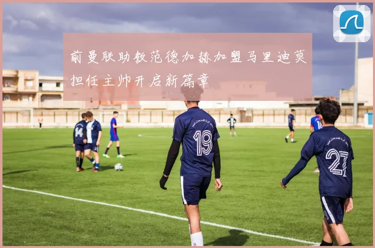 前曼联助教范德加赫加盟马里迪莫担任主帅开启新篇章