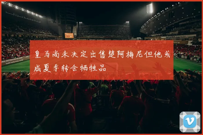 皇马尚未决定出售楚阿梅尼但他或成夏季转会牺牲品