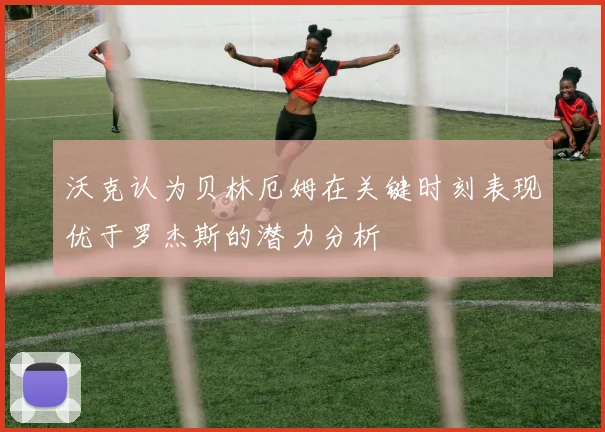 沃克认为贝林厄姆在关键时刻表现优于罗杰斯的潜力分析