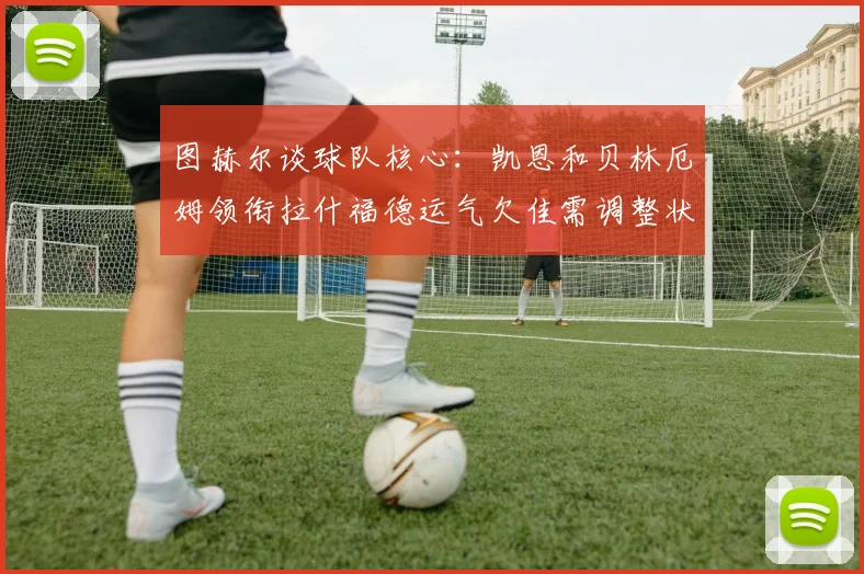 图赫尔谈球队核心：凯恩和贝林厄姆领衔拉什福德运气欠佳需调整状态