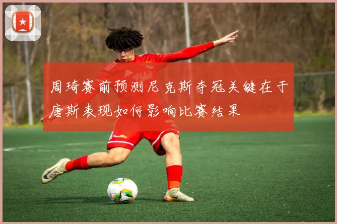 周琦赛前预测尼克斯夺冠关键在于唐斯表现如何影响比赛结果