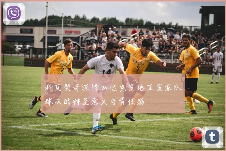 科瓦契奇深情回忆克罗地亚国家队球衣的神圣意义与责任感