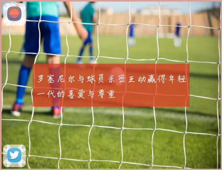 罗塞尼尔与球员亲密互动赢得年轻一代的喜爱与尊重