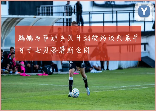 鹈鹕与萨迪克贝计划续约谈判最早可于七月签署新合同