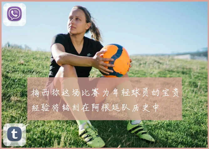 梅西称这场比赛为年轻球员的宝贵经验将铭刻在阿根廷队历史中