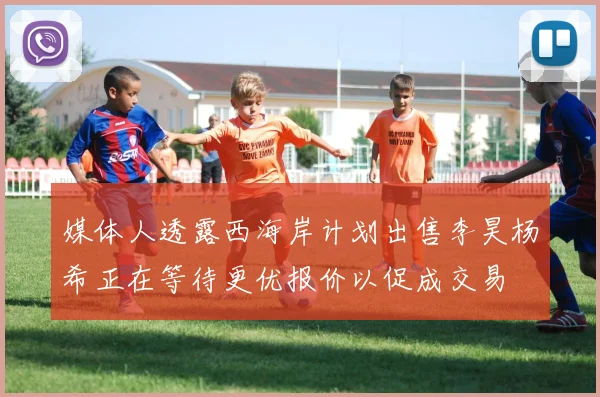 媒体人透露西海岸计划出售李昊杨希正在等待更优报价以促成交易