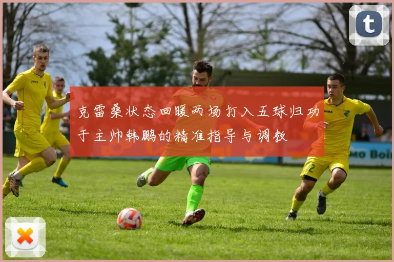 克雷桑状态回暖两场打入五球归功于主帅韩鹏的精准指导与调教