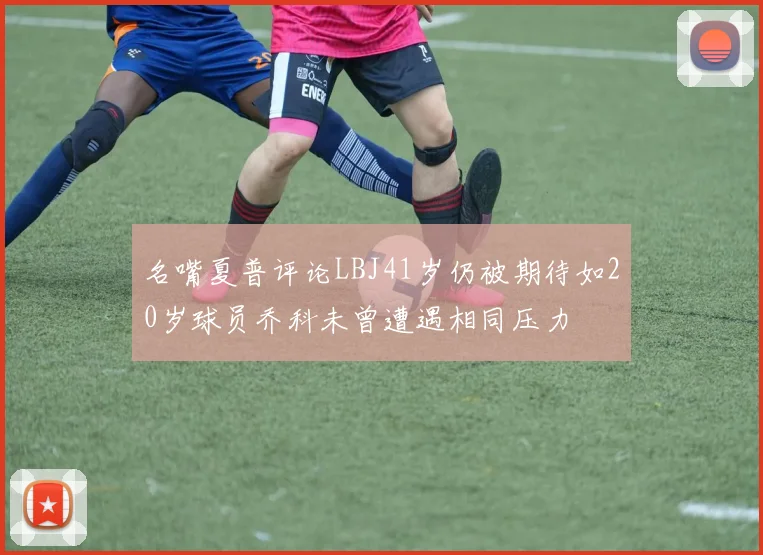 名嘴夏普评论LBJ41岁仍被期待如20岁球员乔科未曾遭遇相同压力