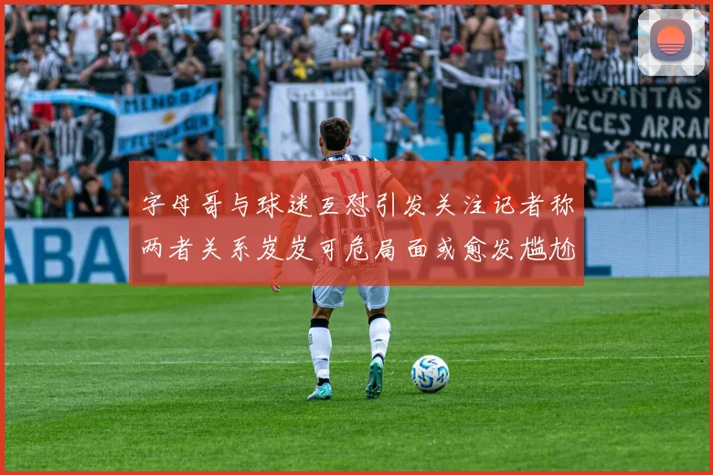 字母哥与球迷互怼引发关注记者称两者关系岌岌可危局面或愈发尴尬