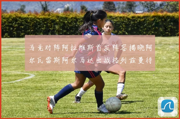 马竞对阵阿拉维斯首发阵容揭晓阿尔瓦雷斯阿尔马达出战格列兹曼待命