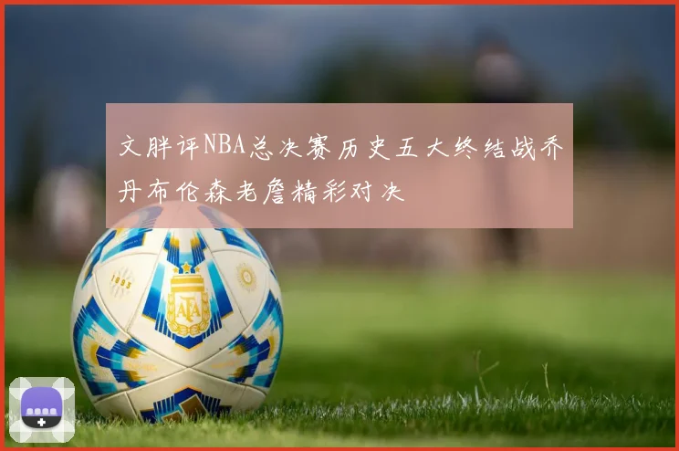 文胖评NBA总决赛历史五大终结战乔丹布伦森老詹精彩对决