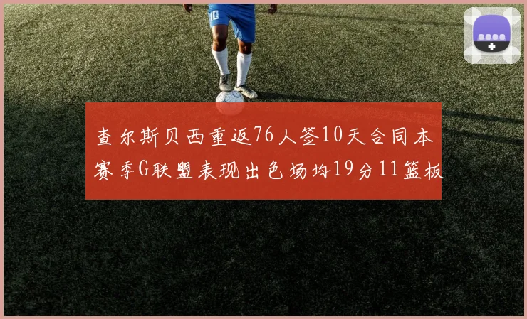 查尔斯贝西重返76人签10天合同本赛季G联盟表现出色场均19分11篮板