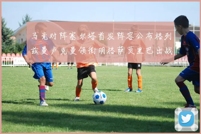 马竞对阵塞尔塔首发阵容公布格列兹曼卢克曼领衔明格萨莫里巴出战